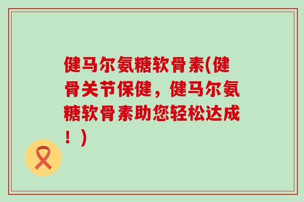 健马尔氨糖软骨素(健骨关节保健,健马尔氨糖软骨素助您轻松达成!) 健马尔氨糖软骨素(健骨关节保健,健马尔氨糖软骨素助您轻松达成!)