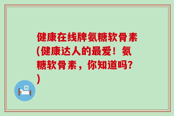 健康在线牌氨糖软骨素(健康达人的爱！氨糖软骨素，你知道吗？)