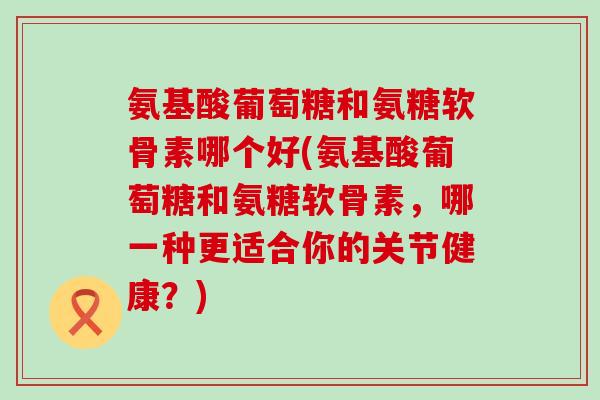 氨基酸葡萄糖和氨糖软骨素哪个好(氨基酸葡萄糖和氨糖软骨素,哪一种更适合你的关节健康?) 氨基酸葡萄糖和氨糖软骨素哪个好(氨基酸葡萄糖和氨糖软骨素,哪一种更适合你的关节健康?)