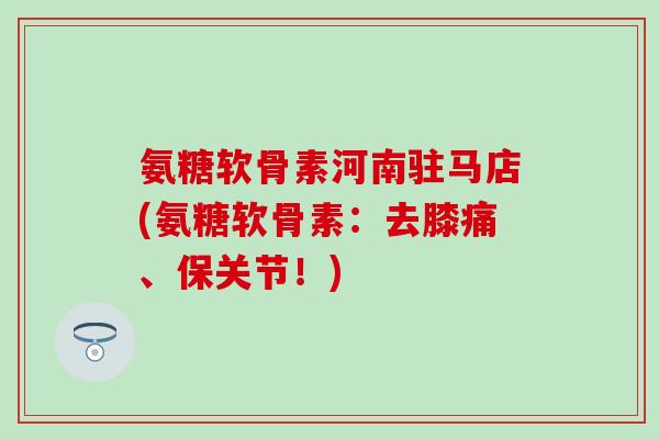 氨糖软骨素河南驻马店(氨糖软骨素：去膝痛、保关节！)