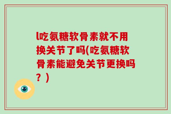 l吃氨糖软骨素就不用换关节了吗(吃氨糖软骨素能避免关节更换吗？)