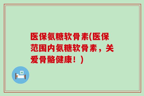 医保氨糖软骨素(医保范围内氨糖软骨素,关爱骨骼健康!) 医保氨糖软骨素(医保范围内氨糖软骨素,关爱骨骼健康!)