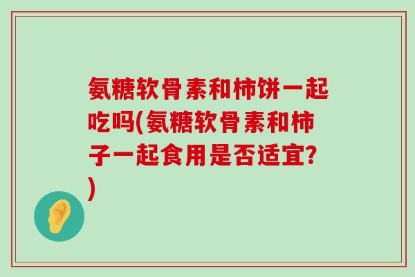氨糖软骨素和柿饼一起吃吗(氨糖软骨素和柿子一起食用是否适宜？)