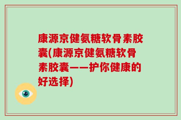 康源京健氨糖软骨素胶囊(康源京健氨糖软骨素胶囊——护你健康的好选择) 康源京健氨糖软骨素胶囊(康源京健氨糖软骨素胶囊——护你健康的好选择)