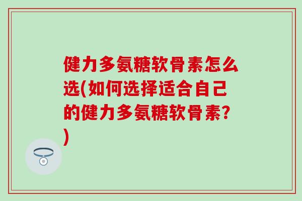 健力多氨糖软骨素怎么选(如何选择适合自己的健力多氨糖软骨素?) 健力多氨糖软骨素怎么选(如何选择适合自己的健力多氨糖软骨素?)
