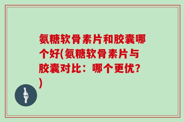 氨糖软骨素片和胶囊哪个好(氨糖软骨素片与胶囊对比：哪个更优？)