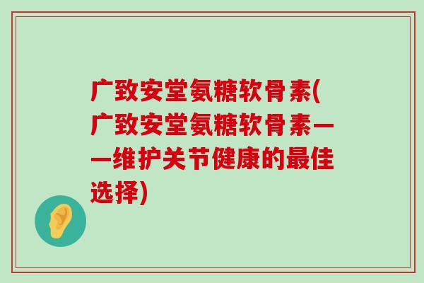 广致安堂氨糖软骨素(广致安堂氨糖软骨素——维护关节健康的佳选择)