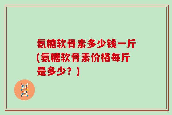 氨糖软骨素多少钱一斤(氨糖软骨素价格每斤是多少？)