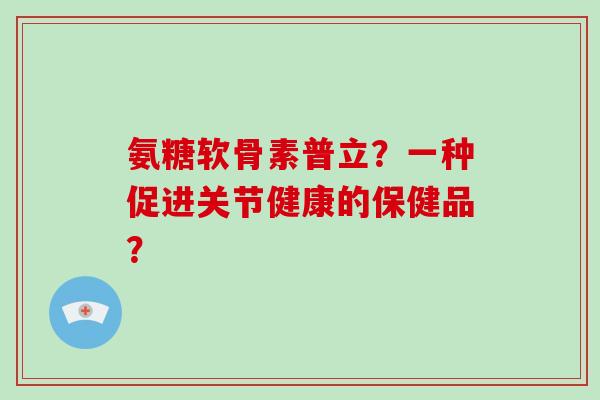 氨糖软骨素普立?一种促进关节健康的保健品? 氨糖软骨素普立?一种促进关节健康的保健品?