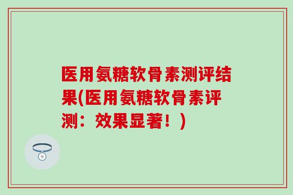 医用氨糖软骨素测评结果(医用氨糖软骨素评测:效果显著!) 医用氨糖软骨素测评结果(医用氨糖软骨素评测:效果显著!)