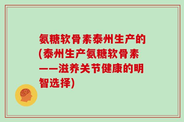 氨糖软骨素泰州生产的(泰州生产氨糖软骨素——滋养关节健康的明智选择)
