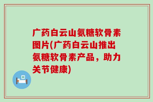 广药白云山氨糖软骨素图片(广药白云山推出氨糖软骨素产品,助力关节健康) 广药白云山氨糖软骨素图片(广药白云山推出氨糖软骨素产品,助力关节健康)
