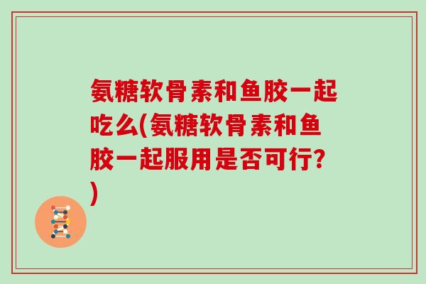 氨糖软骨素和鱼胶一起吃么(氨糖软骨素和鱼胶一起服用是否可行？)