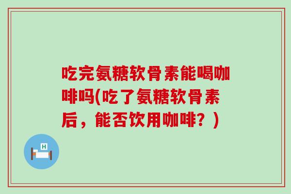 吃完氨糖软骨素能喝咖啡吗(吃了氨糖软骨素后,能否饮用咖啡?) 吃完氨糖软骨素能喝咖啡吗(吃了氨糖软骨素后,能否饮用咖啡?)