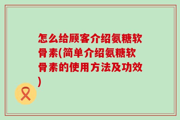怎么给顾客介绍氨糖软骨素(简单介绍氨糖软骨素的使用方法及功效) 怎么给顾客介绍氨糖软骨素(简单介绍氨糖软骨素的使用方法及功效)