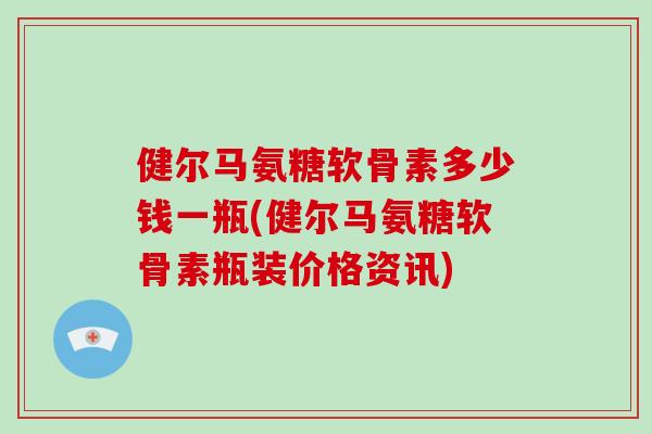 健尔马氨糖软骨素多少钱一瓶(健尔马氨糖软骨素瓶装价格资讯) 健尔马氨糖软骨素多少钱一瓶(健尔马氨糖软骨素瓶装价格资讯)