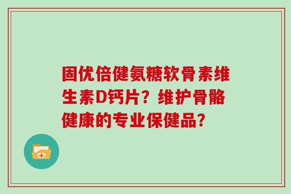固优倍健氨糖软骨素维生素D钙片?维护骨骼健康的专业保健品? 固优倍健氨糖软骨素维生素D钙片?维护骨骼健康的专业保健品?