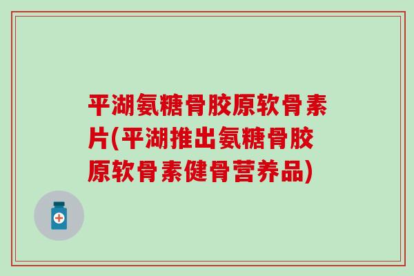 平湖氨糖骨胶原软骨素片(平湖推出氨糖骨胶原软骨素健骨营养品)