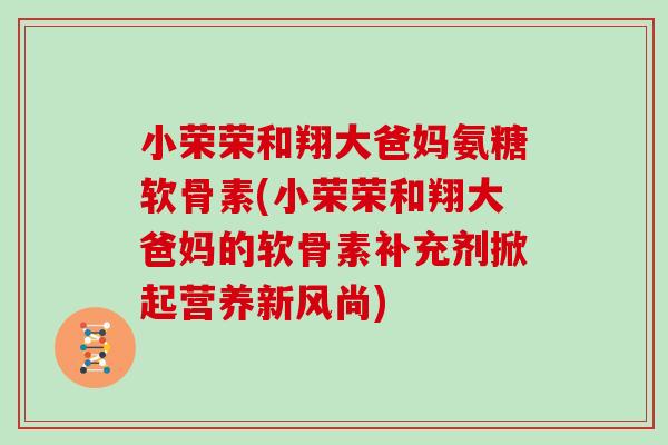 小荣荣和翔大爸妈氨糖软骨素(小荣荣和翔大爸妈的软骨素补充剂掀起营养新风尚) 小荣荣和翔大爸妈氨糖软骨素(小荣荣和翔大爸妈的软骨素补充剂掀起营养新风尚)