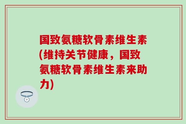 国致氨糖软骨素维生素(维持关节健康，国致氨糖软骨素维生素来助力)