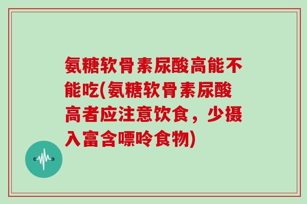 氨糖软骨素尿酸高能不能吃(氨糖软骨素尿酸高者应注意饮食,少摄入富含嘌呤食物) 氨糖软骨素尿酸高能不能吃(氨糖软骨素尿酸高者应注意饮食,少摄入富含嘌呤食物)