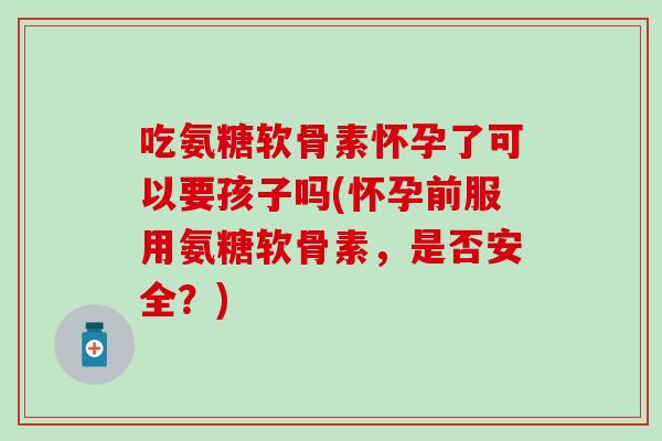 吃氨糖软骨素怀孕了可以要孩子吗(怀孕前服用氨糖软骨素，是否安全？)