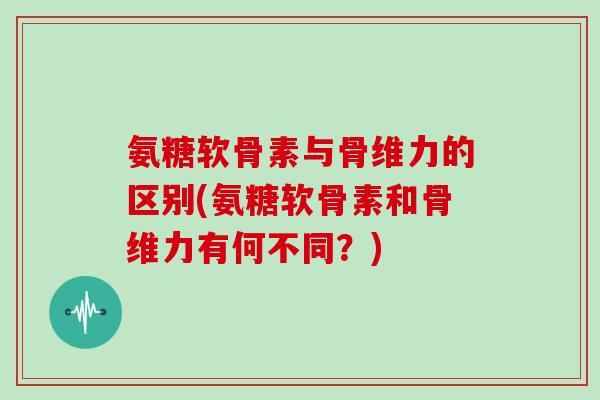 氨糖软骨素与骨维力的区别(氨糖软骨素和骨维力有何不同?) 氨糖软骨素与骨维力的区别(氨糖软骨素和骨维力有何不同?)