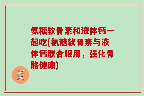 氨糖软骨素和液体钙一起吃(氨糖软骨素与液体钙联合服用，强化骨骼健康)