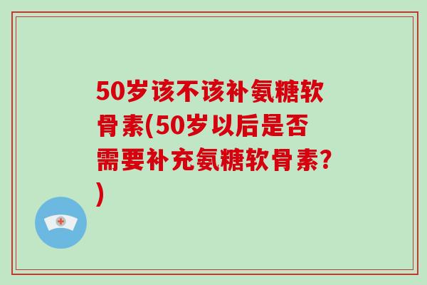 50岁该不该补氨糖软骨素(50岁以后是否需要补充氨糖软骨素？)