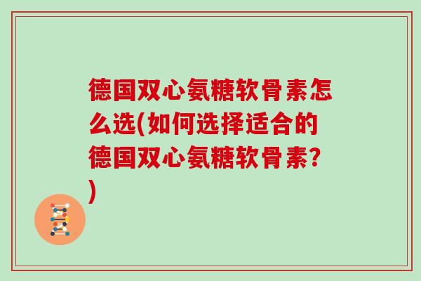 德国双心氨糖软骨素怎么选(如何选择适合的德国双心氨糖软骨素？)