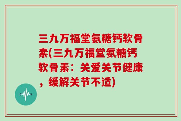 三九万福堂氨糖钙软骨素(三九万福堂氨糖钙软骨素:关爱关节健康,缓解关节不适) 三九万福堂氨糖钙软骨素(三九万福堂氨糖钙软骨素:关爱关节健康,缓解关节不适)