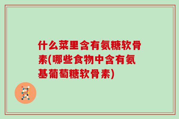 什么菜里含有氨糖软骨素(哪些食物中含有氨基葡萄糖软骨素) 什么菜里含有氨糖软骨素(哪些食物中含有氨基葡萄糖软骨素)