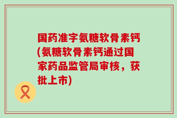 国药准字氨糖软骨素钙(氨糖软骨素钙通过国家药品监管局审核，获批上市)