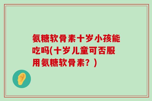 氨糖软骨素十岁小孩能吃吗(十岁儿童可否服用氨糖软骨素?) 氨糖软骨素十岁小孩能吃吗(十岁儿童可否服用氨糖软骨素?)