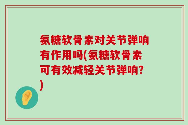 氨糖软骨素对关节弹响有作用吗(氨糖软骨素可有效减轻关节弹响?) 氨糖软骨素对关节弹响有作用吗(氨糖软骨素可有效减轻关节弹响?)