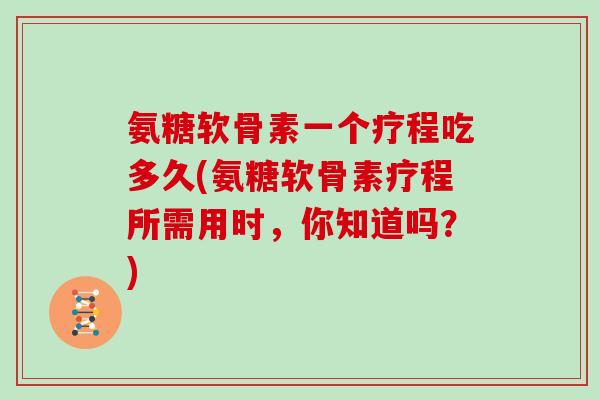 氨糖软骨素一个疗程吃多久(氨糖软骨素疗程所需用时，你知道吗？)