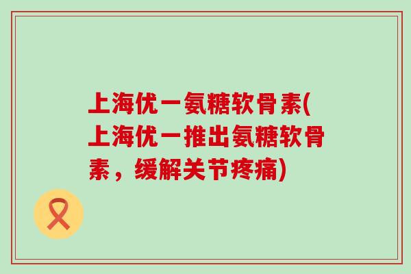 上海优一氨糖软骨素(上海优一推出氨糖软骨素，缓解关节)