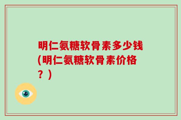 明仁氨糖软骨素多少钱(明仁氨糖软骨素价格？)
