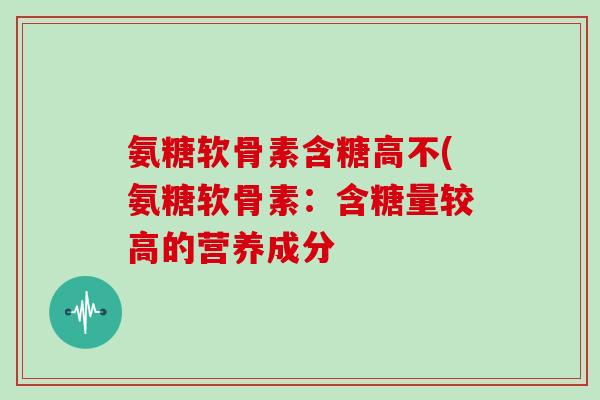 氨糖软骨素含糖高不(氨糖软骨素:含糖量较高的营养成分 氨糖软骨素含糖高不(氨糖软骨素:含糖量较高的营养成分