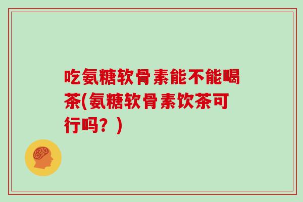吃氨糖软骨素能不能喝茶(氨糖软骨素饮茶可行吗？)