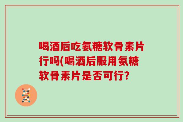 喝酒后吃氨糖软骨素片行吗(喝酒后服用氨糖软骨素片是否可行? 喝酒后吃氨糖软骨素片行吗(喝酒后服用氨糖软骨素片是否可行?