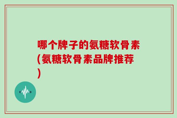 哪个牌子的氨糖软骨素(氨糖软骨素品牌推荐) 哪个牌子的氨糖软骨素(氨糖软骨素品牌推荐)