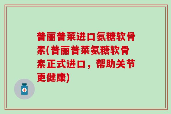 普丽普莱进口氨糖软骨素(普丽普莱氨糖软骨素正式进口，帮助关节更健康)