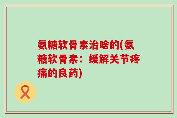 氨糖软骨素啥的(氨糖软骨素：缓解关节的良药)