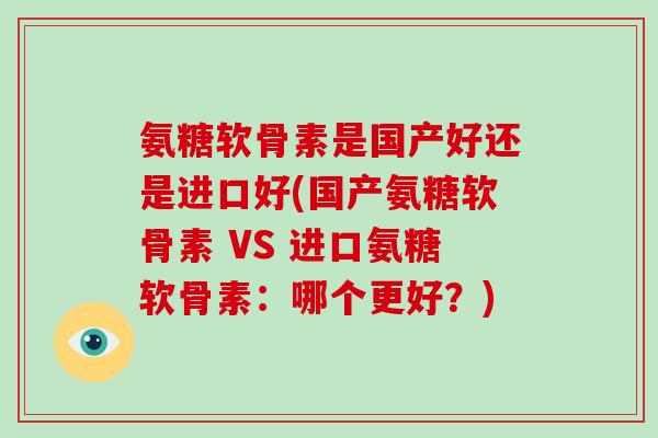 氨糖软骨素是国产好还是进口好(国产氨糖软骨素 VS 进口氨糖软骨素:哪个更好?) 氨糖软骨素是国产好还是进口好(国产氨糖软骨素 VS 进口氨糖软骨素:哪个更好?)