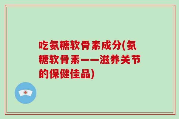 吃氨糖软骨素成分(氨糖软骨素——滋养关节的保健佳品)