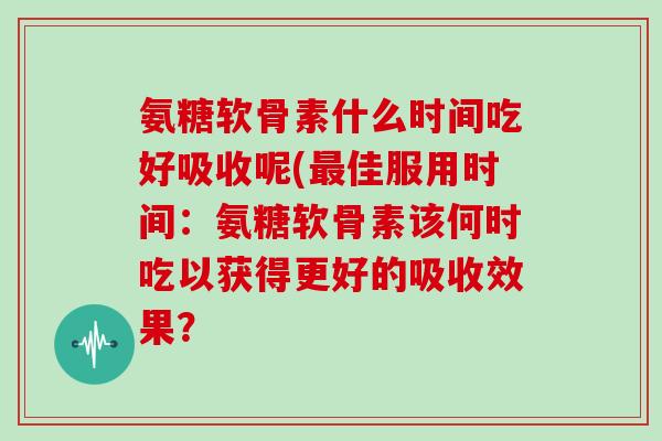 氨糖软骨素什么时间吃好吸收呢(佳服用时间：氨糖软骨素该何时吃以获得更好的吸收效果？