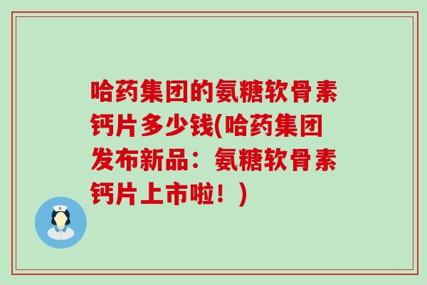 哈药集团的氨糖软骨素钙片多少钱(哈药集团发布新品:氨糖软骨素钙片上市啦!) 哈药集团的氨糖软骨素钙片多少钱(哈药集团发布新品:氨糖软骨素钙片上市啦!)