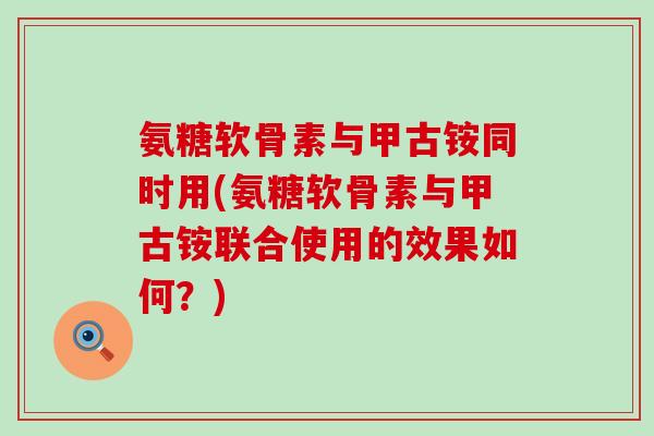 氨糖软骨素与甲古铵同时用(氨糖软骨素与甲古铵联合使用的效果如何?) 氨糖软骨素与甲古铵同时用(氨糖软骨素与甲古铵联合使用的效果如何?)