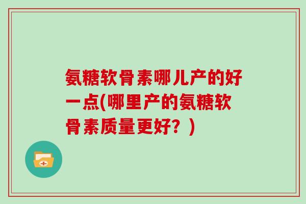 氨糖软骨素哪儿产的好一点(哪里产的氨糖软骨素质量更好?) 氨糖软骨素哪儿产的好一点(哪里产的氨糖软骨素质量更好?)